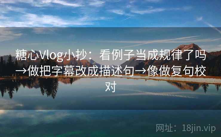 糖心Vlog小抄:看例子当成规律了吗→做把字幕改成描述句→像做复句校对