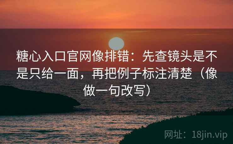糖心入口官网像排错：先查镜头是不是只给一面，再把例子标注清楚（像做一句改写）