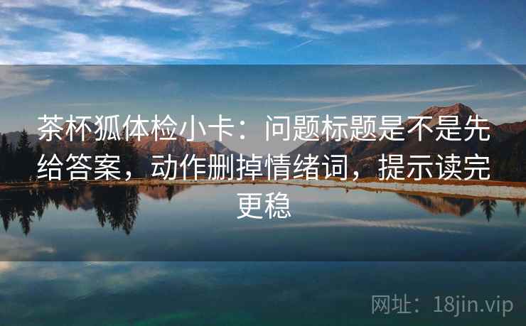 茶杯狐体检小卡：问题标题是不是先给答案，动作删掉情绪词，提示读完更稳
