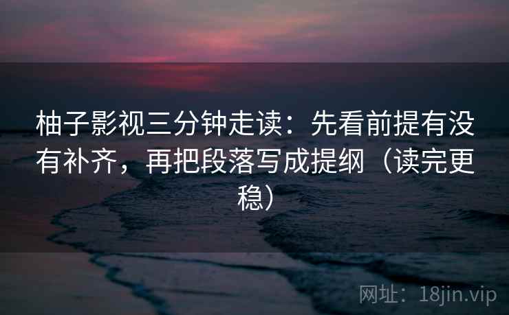 柚子影视三分钟走读：先看前提有没有补齐，再把段落写成提纲（读完更稳）